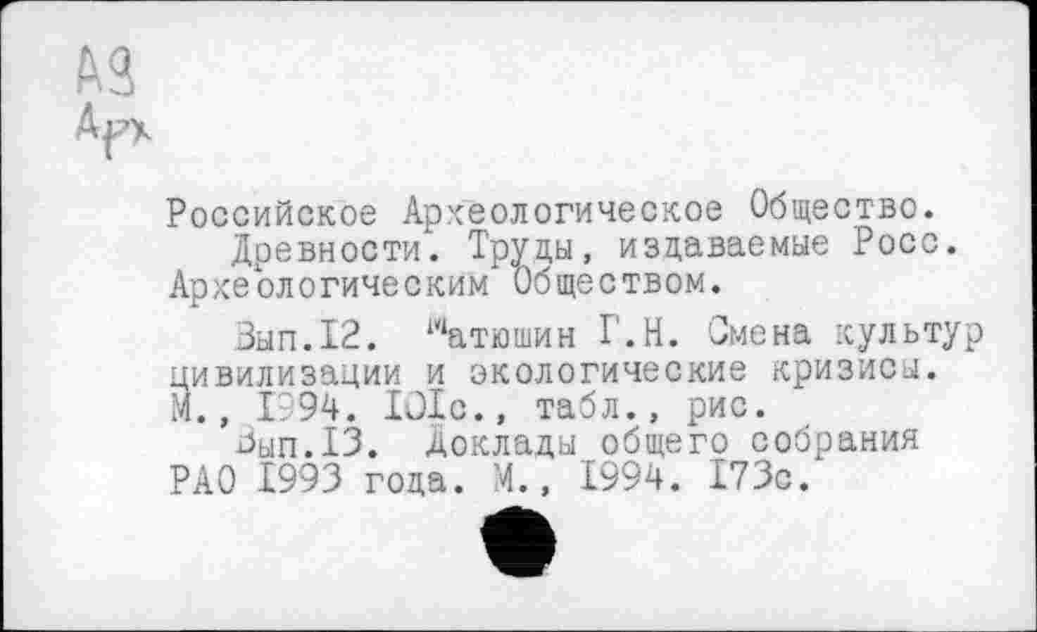 ﻿№
Российское Археологическое Общество.
Древности. Труцы, издаваемые Росс. Археологическим Обществом.
Вып.12. матюшин Т.Н. Смена культур цивилизации и экологические кризисы. М., 1994. lülc., табл., рис.
Зып.13. Доклады общего собрания РАО 1993 года. М., 1994. 173с.